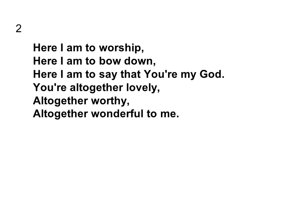 2 Here I am to worship, Here I am to bow down, Here I am to say that You re my God.