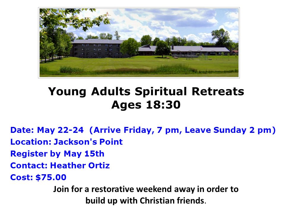 Young Adults Spiritual Retreats Ages 18:30 Date: May (Arrive Friday, 7 pm, Leave Sunday 2 pm) Location: Jackson s Point Register by May 15th Contact: Heather Ortiz Cost: $75.00 Join for a restorative weekend away in order to build up with Christian friends.