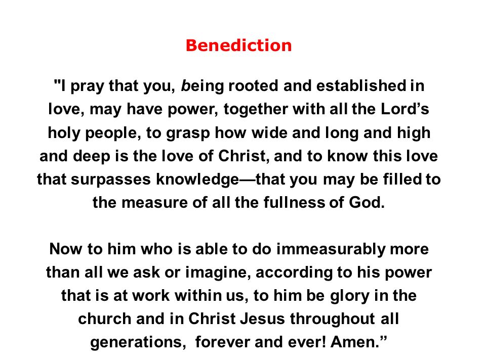 Benediction I pray that you, being rooted and established in love, may have power, together with all the Lord’s holy people, to grasp how wide and long and high and deep is the love of Christ, and to know this love that surpasses knowledge—that you may be filled to the measure of all the fullness of God.