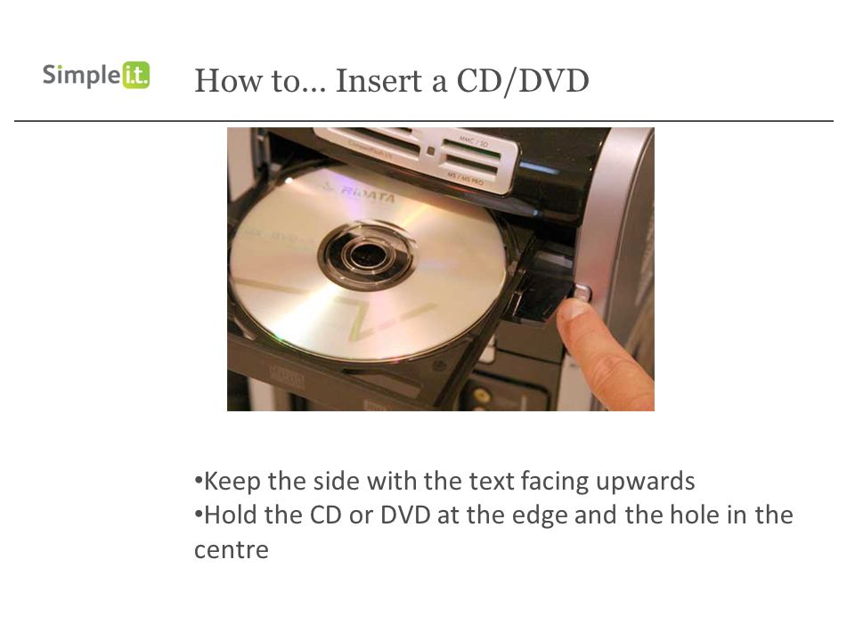 How to… Insert a CD/DVD Keep the side with the text facing upwards Hold the CD or DVD at the edge and the hole in the centre