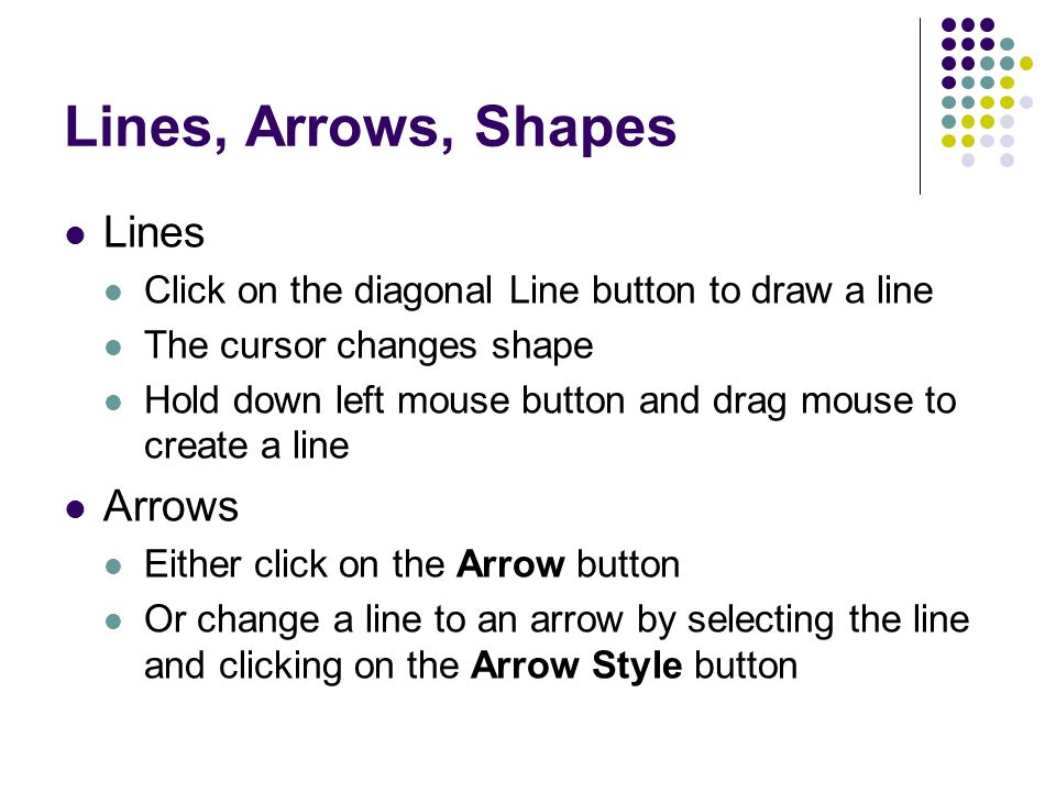 Lines, Arrows, Shapes Lines Click on the diagonal Line button to draw a line The cursor changes shape Hold down left mouse button and drag mouse to create a line Arrows Either click on the Arrow button Or change a line to an arrow by selecting the line and clicking on the Arrow Style button