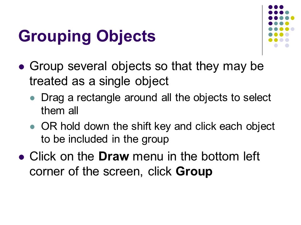 Grouping Objects Group several objects so that they may be treated as a single object Drag a rectangle around all the objects to select them all OR hold down the shift key and click each object to be included in the group Click on the Draw menu in the bottom left corner of the screen, click Group
