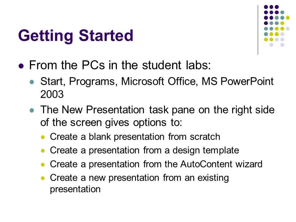 Getting Started From the PCs in the student labs: Start, Programs, Microsoft Office, MS PowerPoint 2003 The New Presentation task pane on the right side of the screen gives options to: Create a blank presentation from scratch Create a presentation from a design template Create a presentation from the AutoContent wizard Create a new presentation from an existing presentation