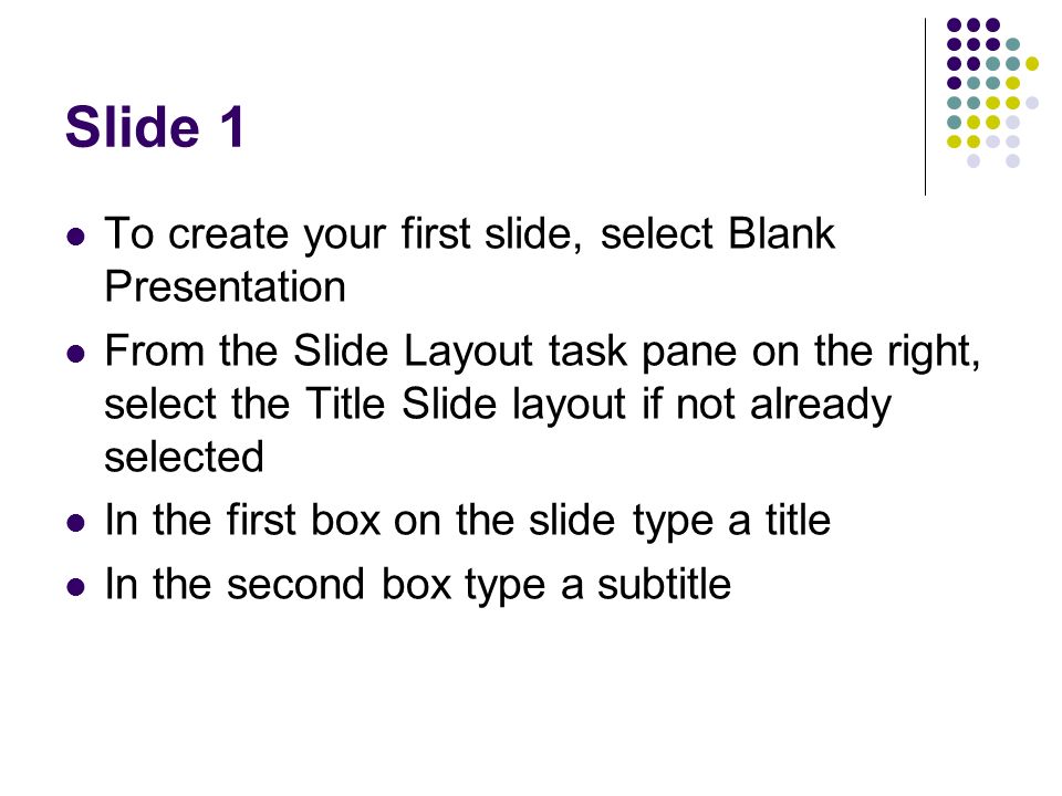 Slide 1 To create your first slide, select Blank Presentation From the Slide Layout task pane on the right, select the Title Slide layout if not already selected In the first box on the slide type a title In the second box type a subtitle
