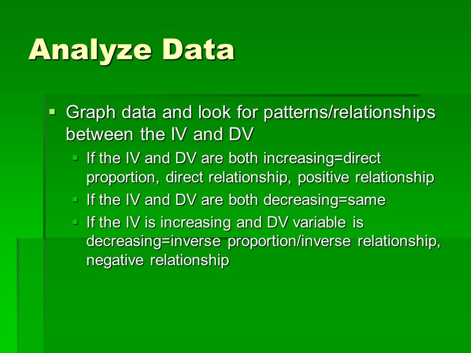Analyze Data  Graph data and look for patterns/relationships between the IV and DV  If the IV and DV are both increasing=direct proportion, direct relationship, positive relationship  If the IV and DV are both decreasing=same  If the IV is increasing and DV variable is decreasing=inverse proportion/inverse relationship, negative relationship