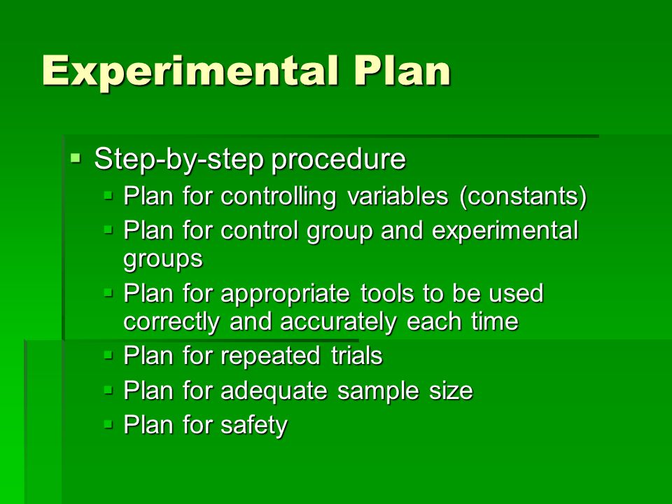  Step-by-step procedure  Plan for controlling variables (constants)  Plan for control group and experimental groups  Plan for appropriate tools to be used correctly and accurately each time  Plan for repeated trials  Plan for adequate sample size  Plan for safety Experimental Plan