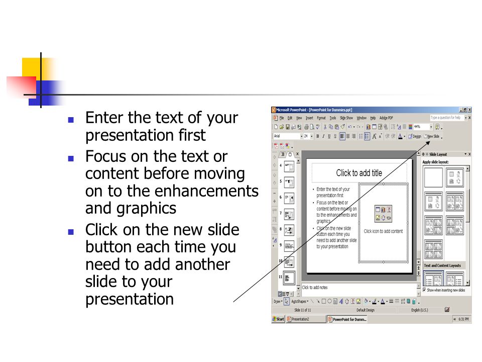 Enter the text of your presentation first Focus on the text or content before moving on to the enhancements and graphics Click on the new slide button each time you need to add another slide to your presentation