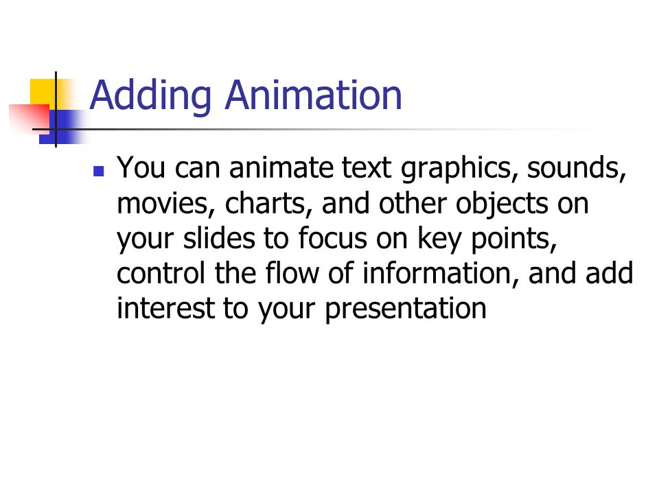 Adding Animation You can animate text graphics, sounds, movies, charts, and other objects on your slides to focus on key points, control the flow of information, and add interest to your presentation