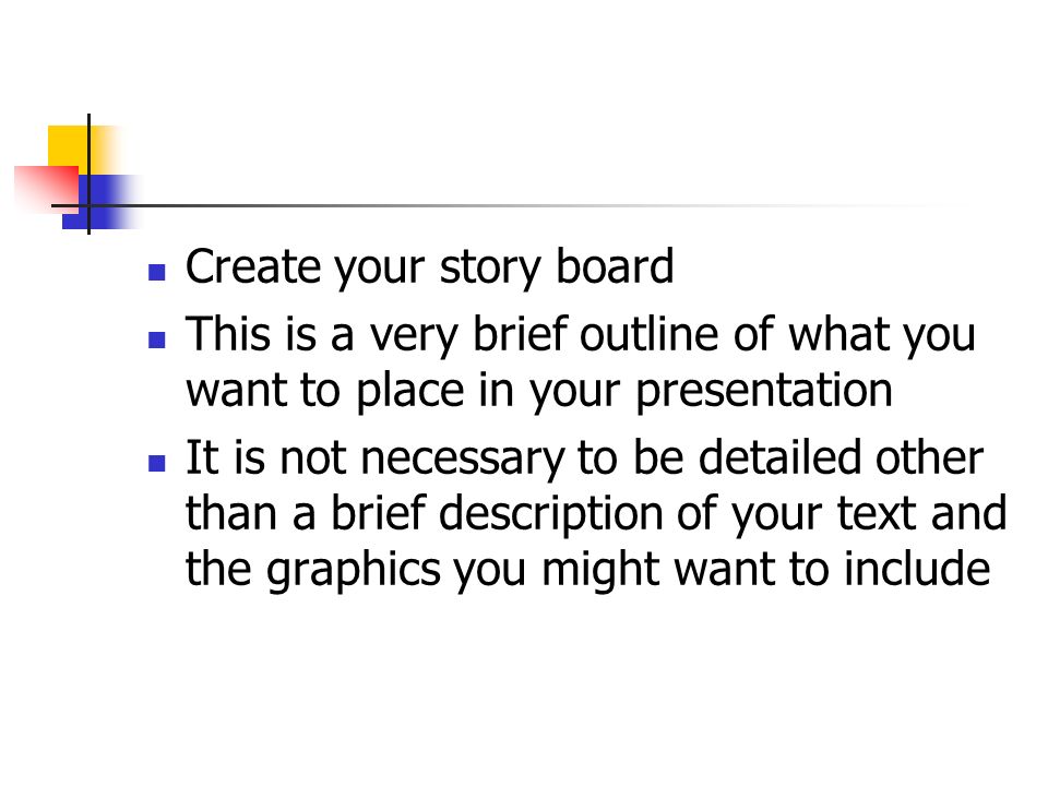 Create your story board This is a very brief outline of what you want to place in your presentation It is not necessary to be detailed other than a brief description of your text and the graphics you might want to include