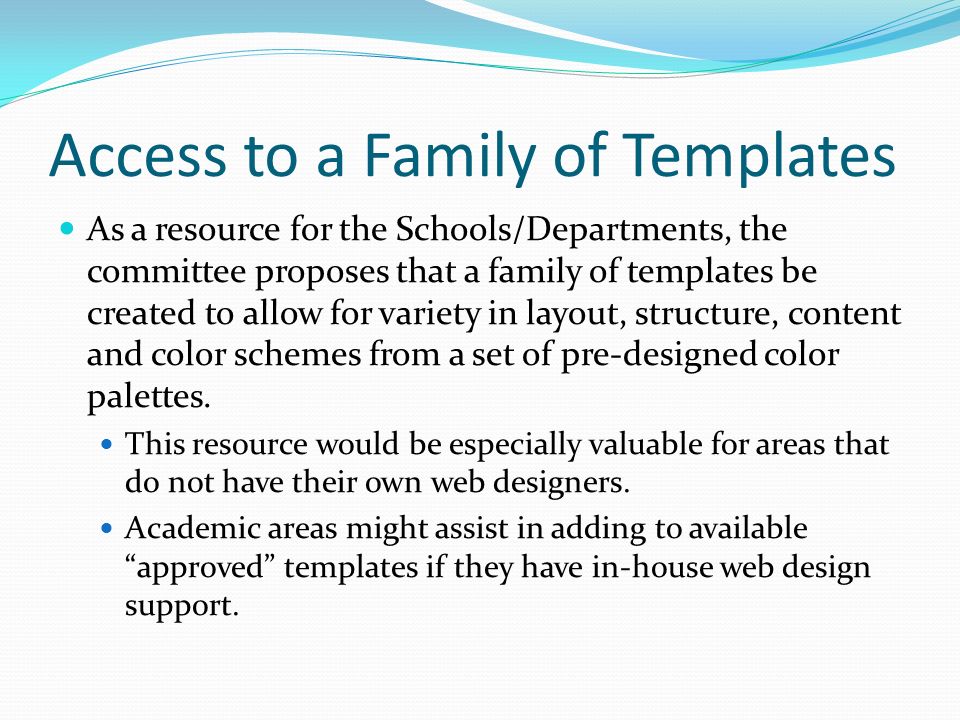 Access to a Family of Templates As a resource for the Schools/Departments, the committee proposes that a family of templates be created to allow for variety in layout, structure, content and color schemes from a set of pre-designed color palettes.