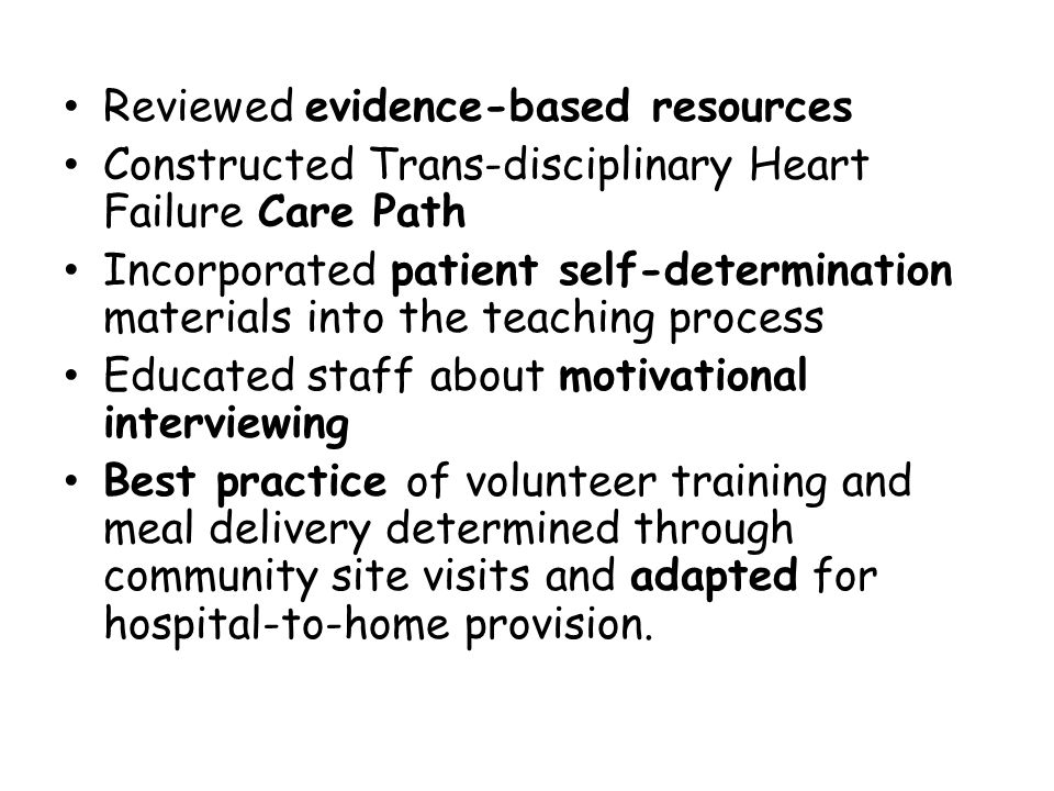 Reviewed evidence-based resources Constructed Trans-disciplinary Heart Failure Care Path Incorporated patient self-determination materials into the teaching process Educated staff about motivational interviewing Best practice of volunteer training and meal delivery determined through community site visits and adapted for hospital-to-home provision.