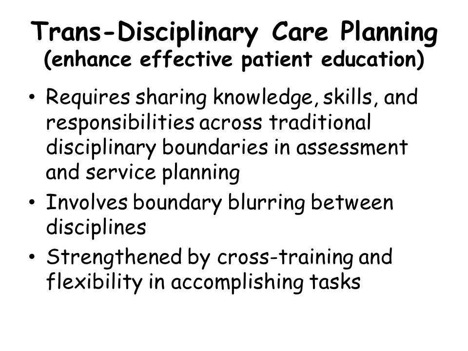 Trans-Disciplinary Care Planning (enhance effective patient education) Requires sharing knowledge, skills, and responsibilities across traditional disciplinary boundaries in assessment and service planning Involves boundary blurring between disciplines Strengthened by cross-training and flexibility in accomplishing tasks