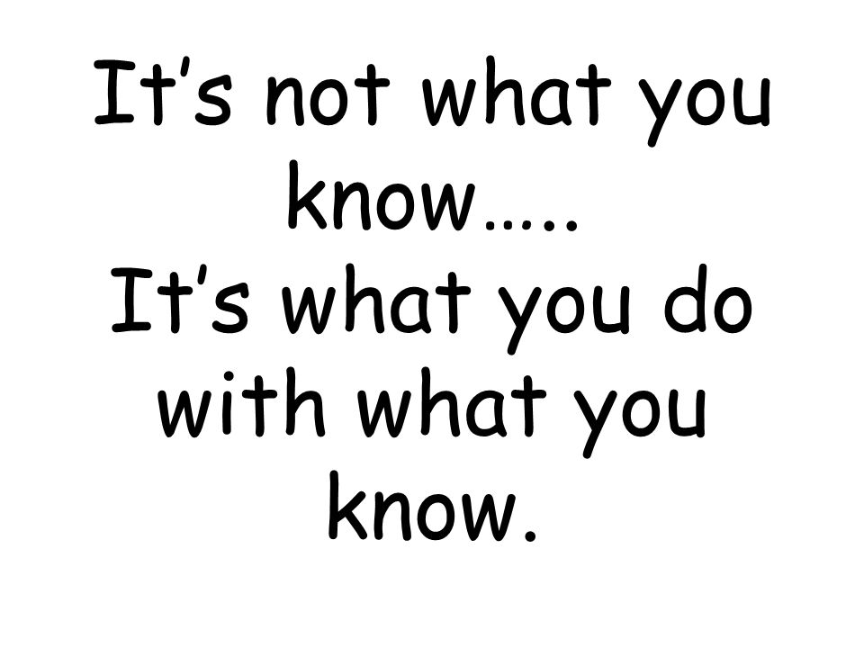 It’s not what you know….. It’s what you do with what you know.