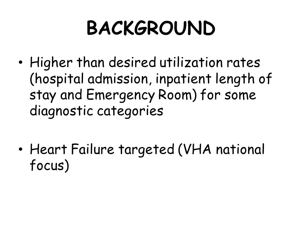 BACKGROUND Higher than desired utilization rates (hospital admission, inpatient length of stay and Emergency Room) for some diagnostic categories Heart Failure targeted (VHA national focus)