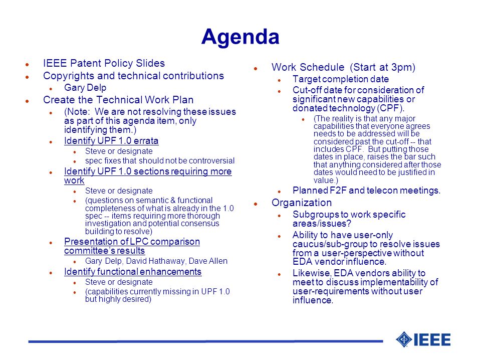 Agenda l IEEE Patent Policy Slides l Copyrights and technical contributions l Gary Delp l Create the Technical Work Plan l (Note: We are not resolving these issues as part of this agenda item, only identifying them.) l Identify UPF 1.0 errata l Steve or designate l spec fixes that should not be controversial l Identify UPF 1.0 sections requiring more work l Steve or designate l (questions on semantic & functional completeness of what is already in the 1.0 spec -- items requiring more thorough investigation and potential consensus building to resolve) l Presentation of LPC comparison committee’s results l Gary Delp, David Hathaway, Dave Allen l Identify functional enhancements l Steve or designate l (capabilities currently missing in UPF 1.0 but highly desired) l Work Schedule (Start at 3pm) l Target completion date l Cut-off date for consideration of significant new capabilities or donated technology (CPF).