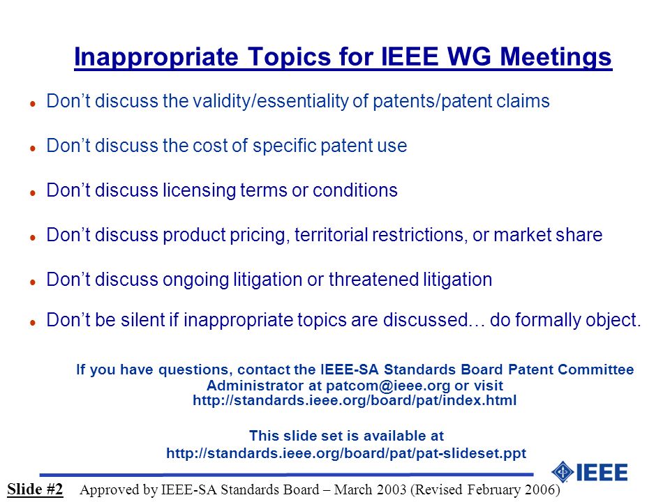 Inappropriate Topics for IEEE WG Meetings l Don’t discuss the validity/essentiality of patents/patent claims l Don’t discuss the cost of specific patent use l Don’t discuss licensing terms or conditions l Don’t discuss product pricing, territorial restrictions, or market share l Don’t discuss ongoing litigation or threatened litigation l Don’t be silent if inappropriate topics are discussed… do formally object.
