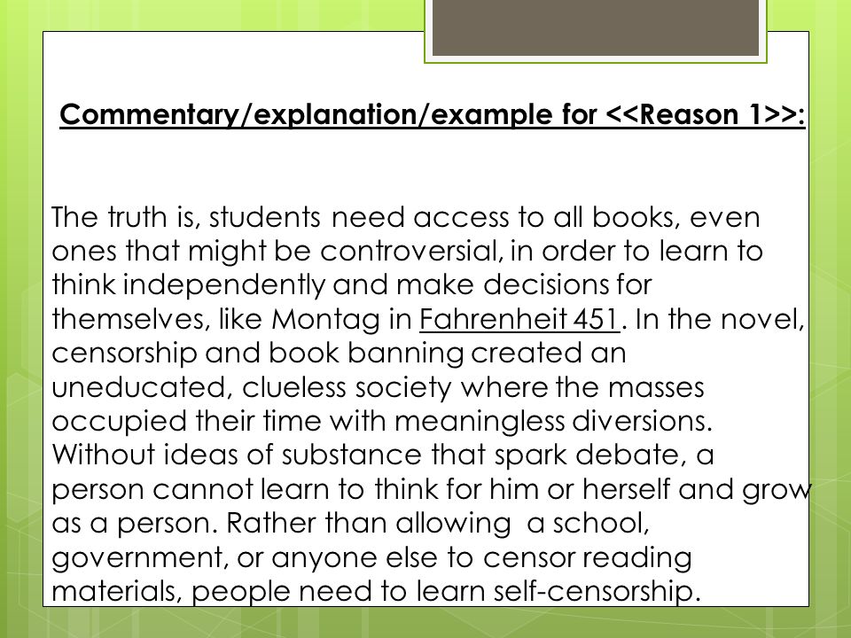 Commentary/explanation/example for >: The truth is, students need access to all books, even ones that might be controversial, in order to learn to think independently and make decisions for themselves, like Montag in Fahrenheit 451.