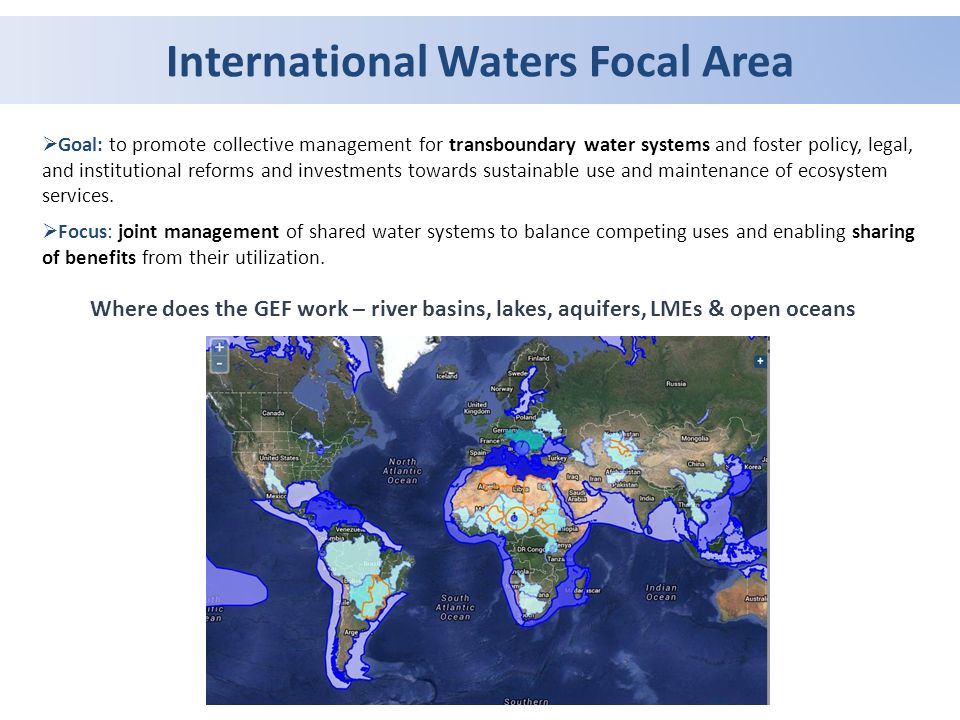 International Waters Focal Area  Goal: to promote collective management for transboundary water systems and foster policy, legal, and institutional reforms and investments towards sustainable use and maintenance of ecosystem services.
