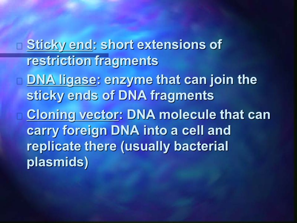 n Sticky end: short extensions of restriction fragments n DNA ligase: enzyme that can join the sticky ends of DNA fragments n Cloning vector: DNA molecule that can carry foreign DNA into a cell and replicate there (usually bacterial plasmids)