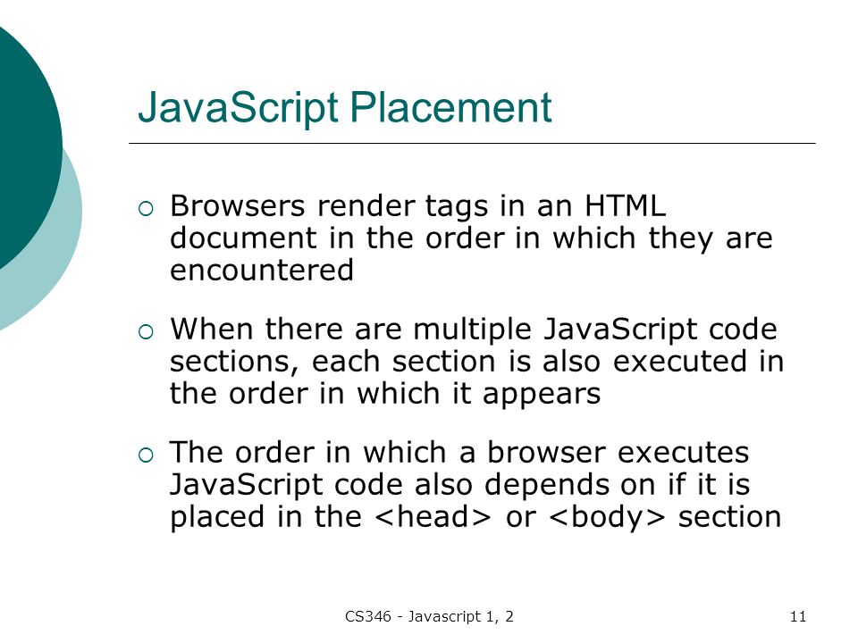 CS346 - Javascript 1, 211 JavaScript Placement  Browsers render tags in an HTML document in the order in which they are encountered  When there are multiple JavaScript code sections, each section is also executed in the order in which it appears  The order in which a browser executes JavaScript code also depends on if it is placed in the or section