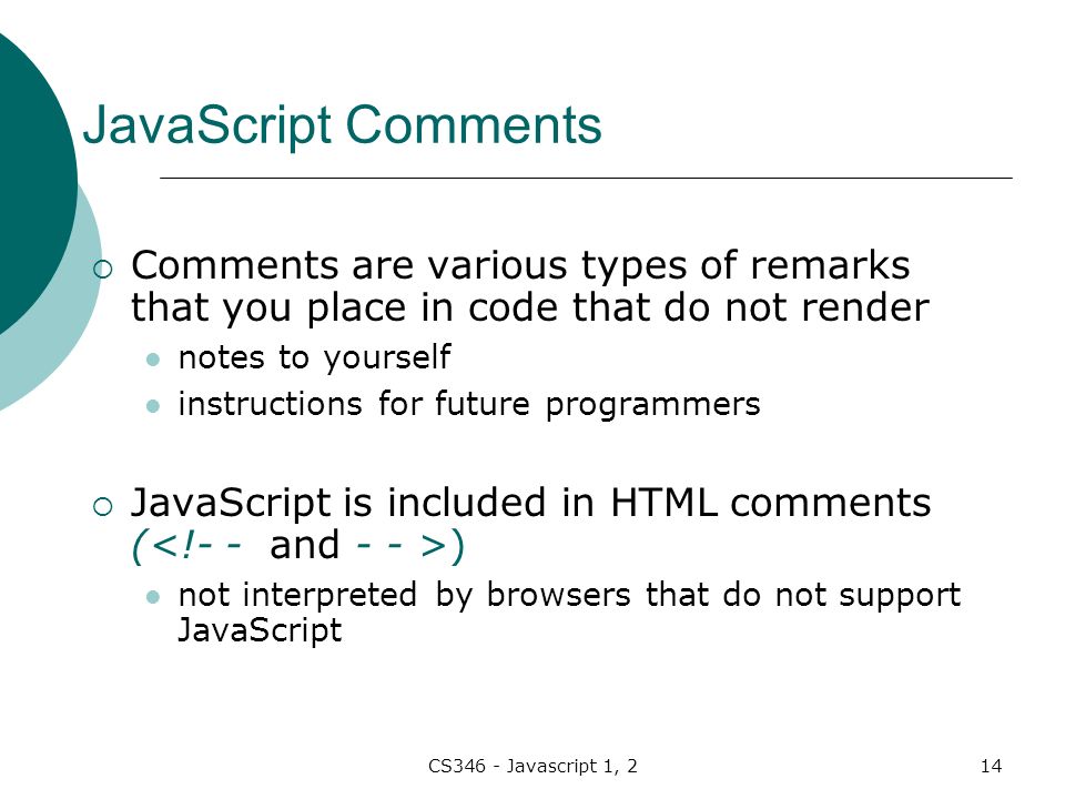 CS346 - Javascript 1, 214 JavaScript Comments  Comments are various types of remarks that you place in code that do not render notes to yourself instructions for future programmers  JavaScript is included in HTML comments ( ) not interpreted by browsers that do not support JavaScript