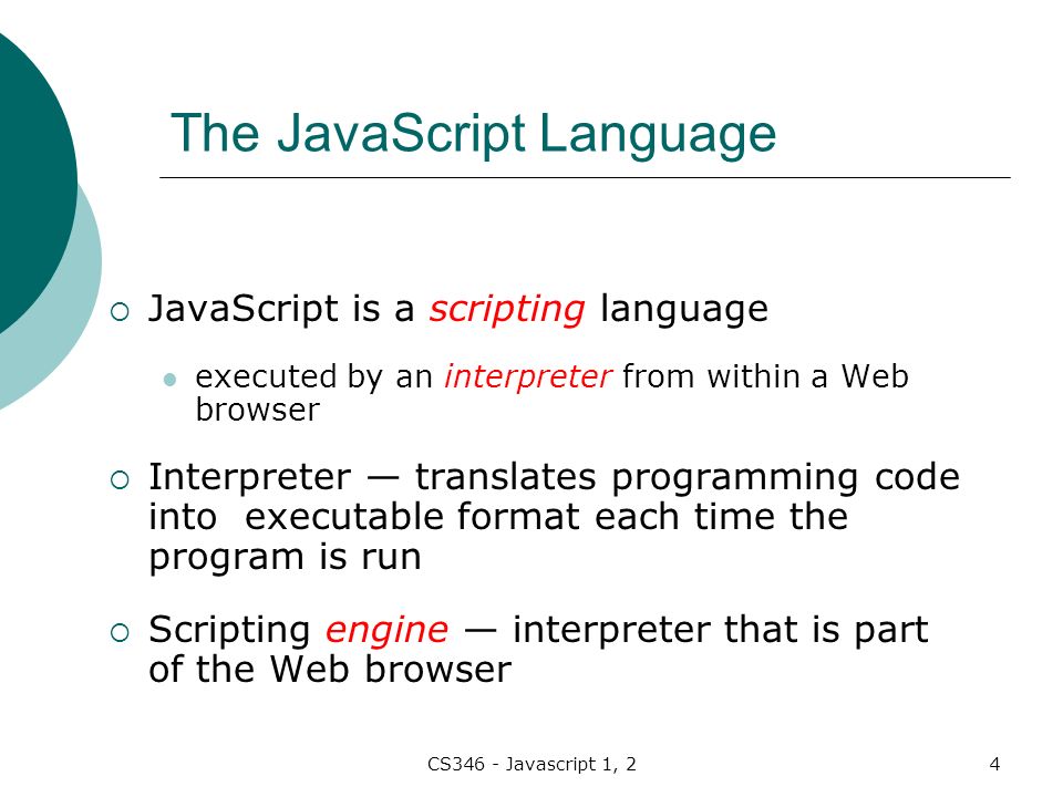 CS346 - Javascript 1, 24 The JavaScript Language  JavaScript is a scripting language executed by an interpreter from within a Web browser  Interpreter — translates programming code into executable format each time the program is run  Scripting engine — interpreter that is part of the Web browser