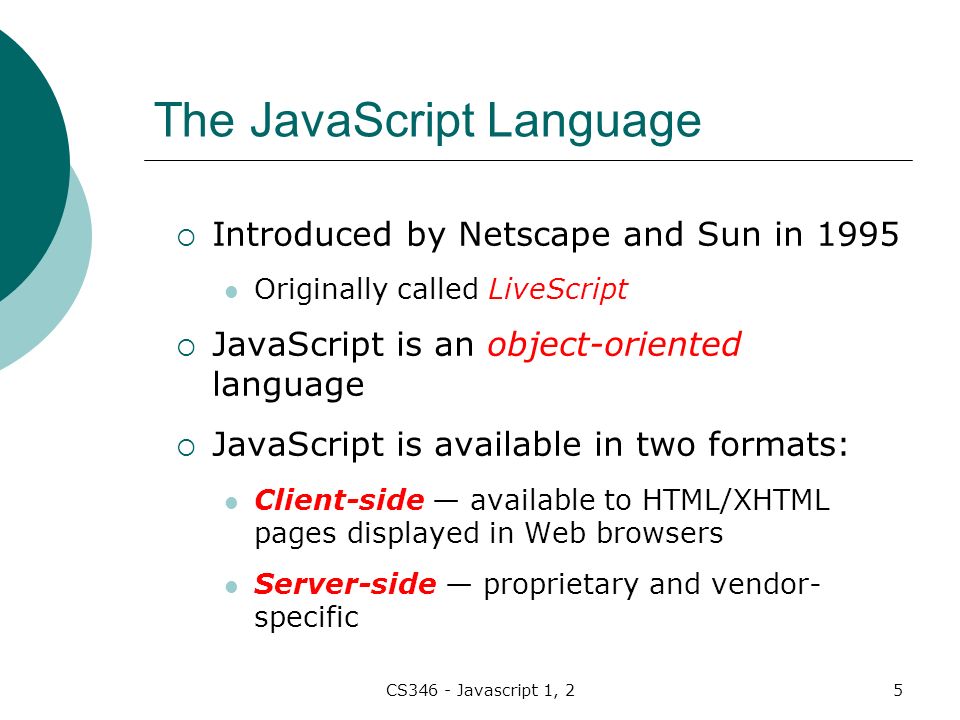 CS346 - Javascript 1, 25 The JavaScript Language  Introduced by Netscape and Sun in 1995 Originally called LiveScript  JavaScript is an object-oriented language  JavaScript is available in two formats: Client-side — available to HTML/XHTML pages displayed in Web browsers Server-side — proprietary and vendor- specific
