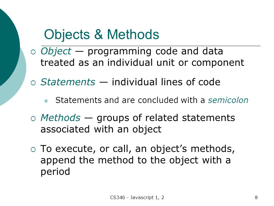 CS346 - Javascript 1, 28 Objects & Methods  Object — programming code and data treated as an individual unit or component  Statements — individual lines of code Statements and are concluded with a semicolon  Methods — groups of related statements associated with an object  To execute, or call, an object’s methods, append the method to the object with a period