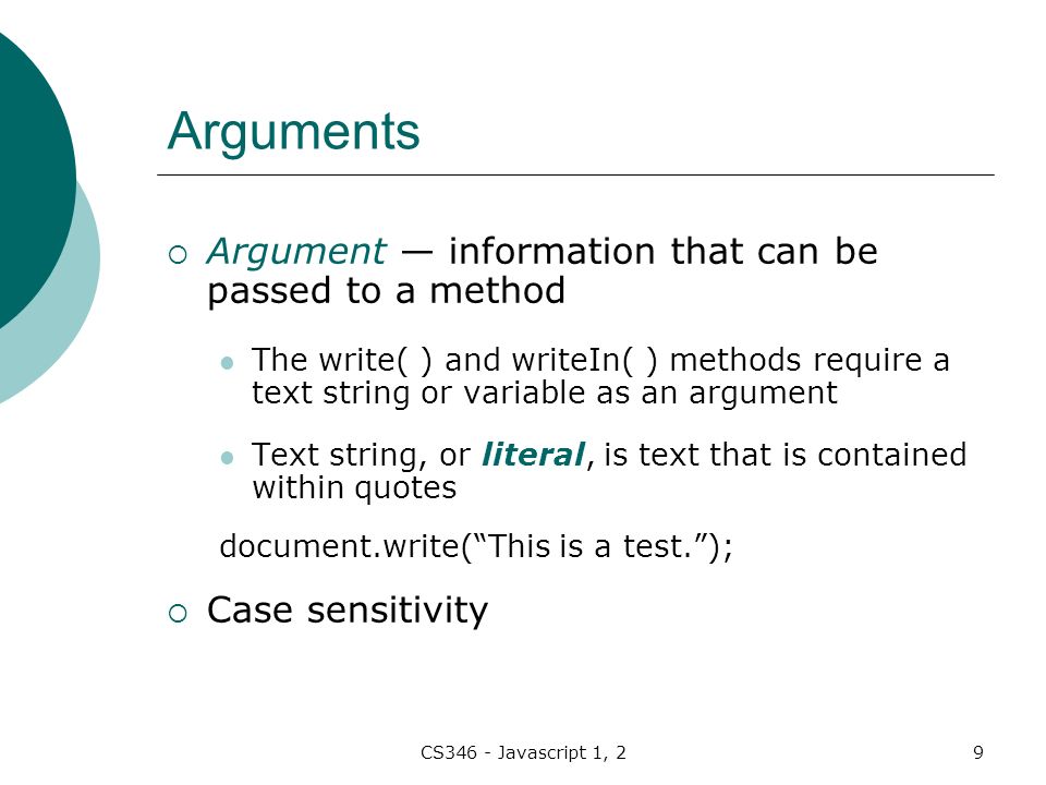 CS346 - Javascript 1, 29 Arguments  Argument — information that can be passed to a method The write( ) and writeIn( ) methods require a text string or variable as an argument Text string, or literal, is text that is contained within quotes document.write( This is a test. );  Case sensitivity
