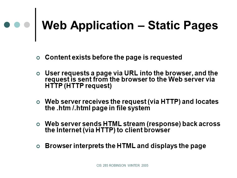 CIS 285 ROBINSON WINTER 2005 Web Application – Static Pages Content exists before the page is requested User requests a page via URL into the browser, and the request is sent from the browser to the Web server via HTTP (HTTP request) Web server receives the request (via HTTP) and locates the.htm /.html page in file system Web server sends HTML stream (response) back across the Internet (via HTTP) to client browser Browser interprets the HTML and displays the page