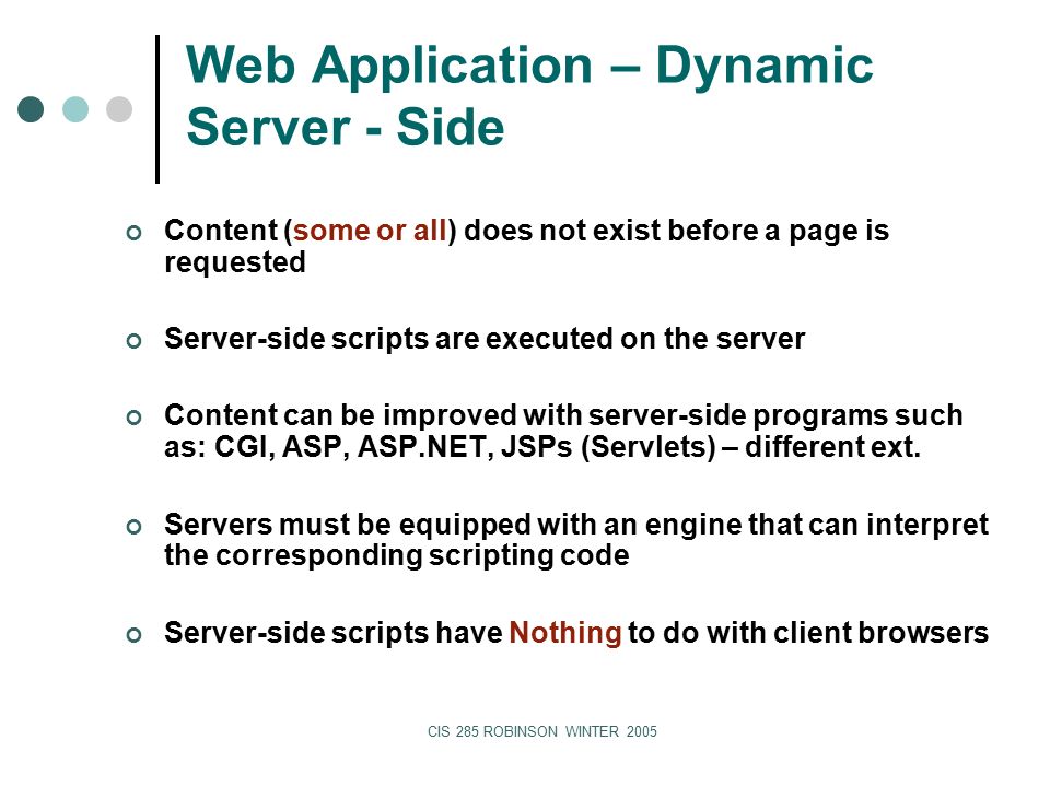 CIS 285 ROBINSON WINTER 2005 Web Application – Dynamic Server - Side Content (some or all) does not exist before a page is requested Server-side scripts are executed on the server Content can be improved with server-side programs such as: CGI, ASP, ASP.NET, JSPs (Servlets) – different ext.