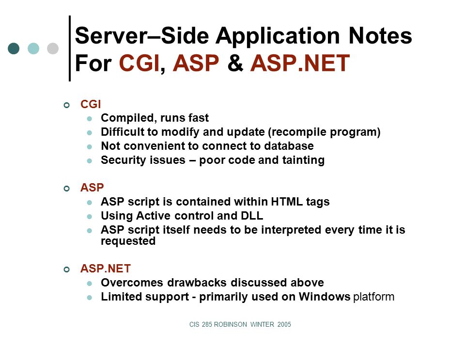 CIS 285 ROBINSON WINTER 2005 Server–Side Application Notes For CGI, ASP & ASP.NET CGI Compiled, runs fast Difficult to modify and update (recompile program) Not convenient to connect to database Security issues – poor code and tainting ASP ASP script is contained within HTML tags Using Active control and DLL ASP script itself needs to be interpreted every time it is requested ASP.NET Overcomes drawbacks discussed above Limited support - primarily used on Windows platform