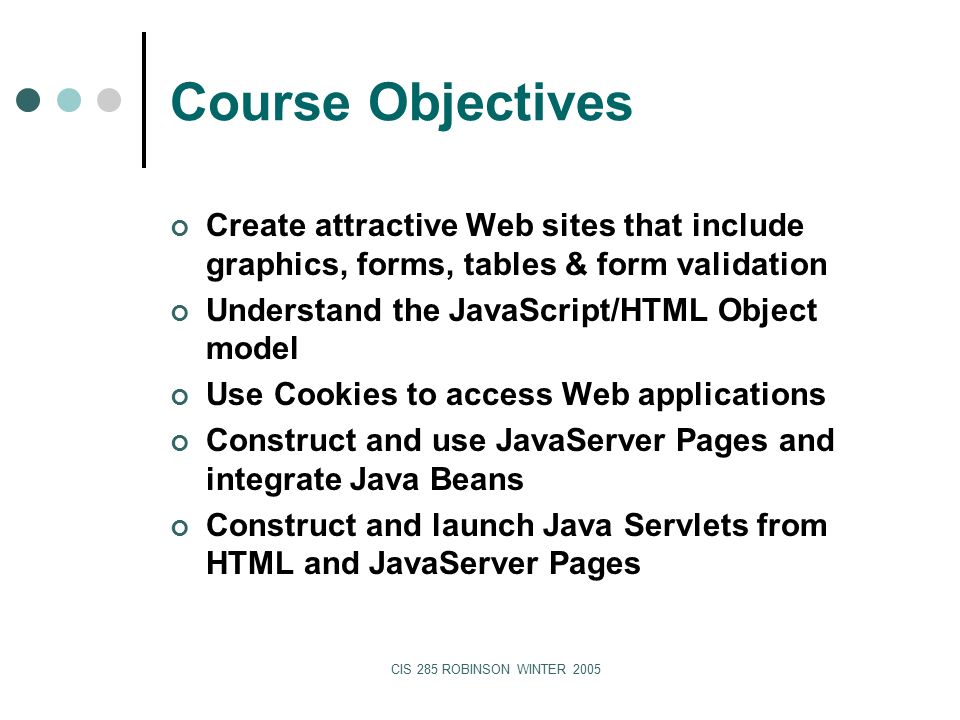CIS 285 ROBINSON WINTER 2005 Course Objectives Create attractive Web sites that include graphics, forms, tables & form validation Understand the JavaScript/HTML Object model Use Cookies to access Web applications Construct and use JavaServer Pages and integrate Java Beans Construct and launch Java Servlets from HTML and JavaServer Pages