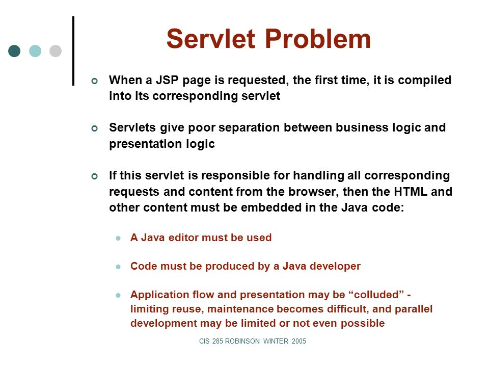 CIS 285 ROBINSON WINTER 2005 Servlet Problem When a JSP page is requested, the first time, it is compiled into its corresponding servlet Servlets give poor separation between business logic and presentation logic If this servlet is responsible for handling all corresponding requests and content from the browser, then the HTML and other content must be embedded in the Java code: A Java editor must be used Code must be produced by a Java developer Application flow and presentation may be colluded - limiting reuse, maintenance becomes difficult, and parallel development may be limited or not even possible