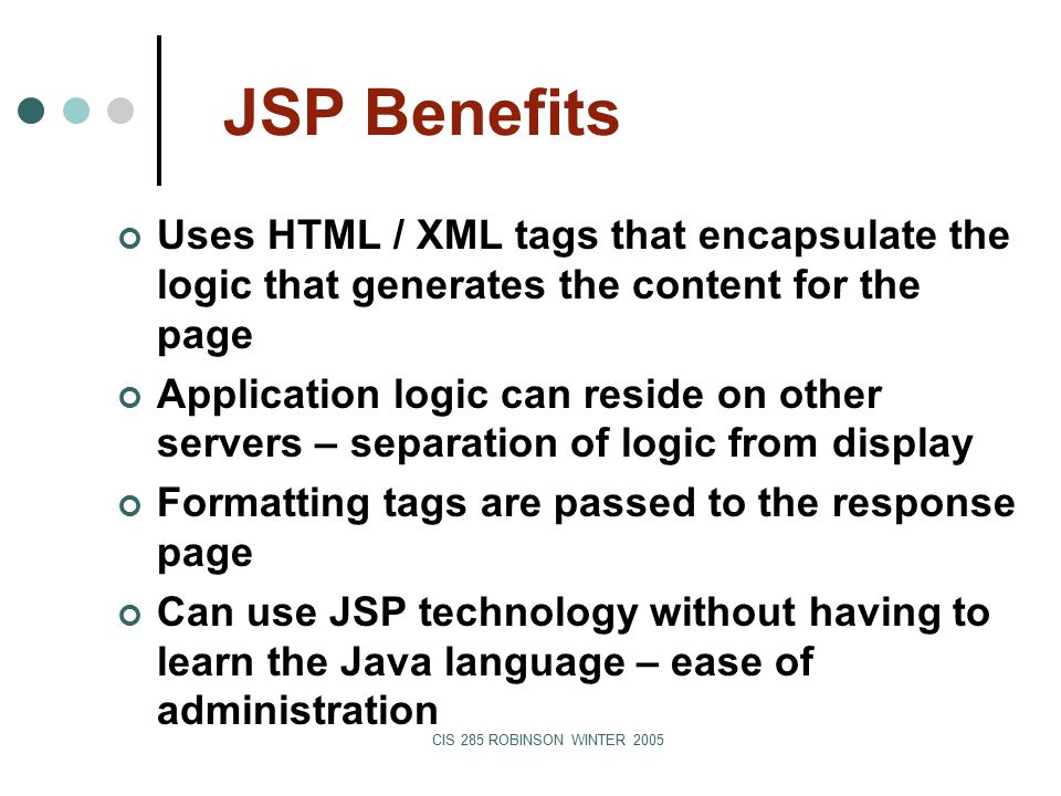 CIS 285 ROBINSON WINTER 2005 JSP Benefits Uses HTML / XML tags that encapsulate the logic that generates the content for the page Application logic can reside on other servers – separation of logic from display Formatting tags are passed to the response page Can use JSP technology without having to learn the Java language – ease of administration