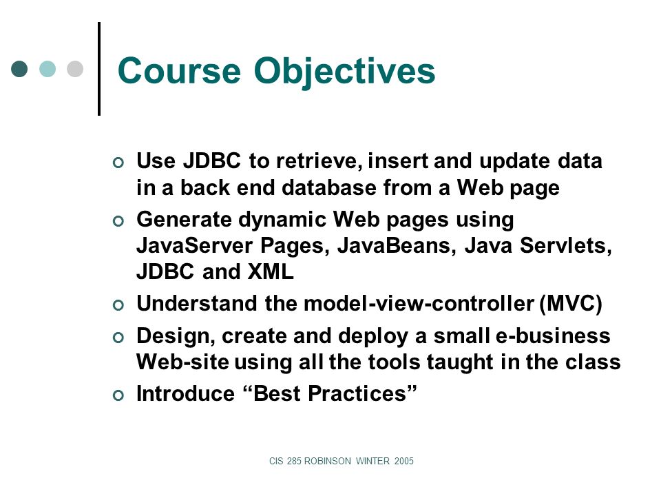 CIS 285 ROBINSON WINTER 2005 Course Objectives Use JDBC to retrieve, insert and update data in a back end database from a Web page Generate dynamic Web pages using JavaServer Pages, JavaBeans, Java Servlets, JDBC and XML Understand the model-view-controller (MVC) Design, create and deploy a small e-business Web-site using all the tools taught in the class Introduce Best Practices