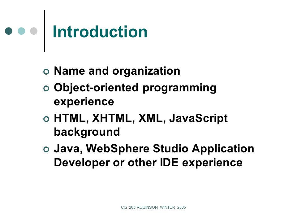 CIS 285 ROBINSON WINTER 2005 Introduction Name and organization Object-oriented programming experience HTML, XHTML, XML, JavaScript background Java, WebSphere Studio Application Developer or other IDE experience
