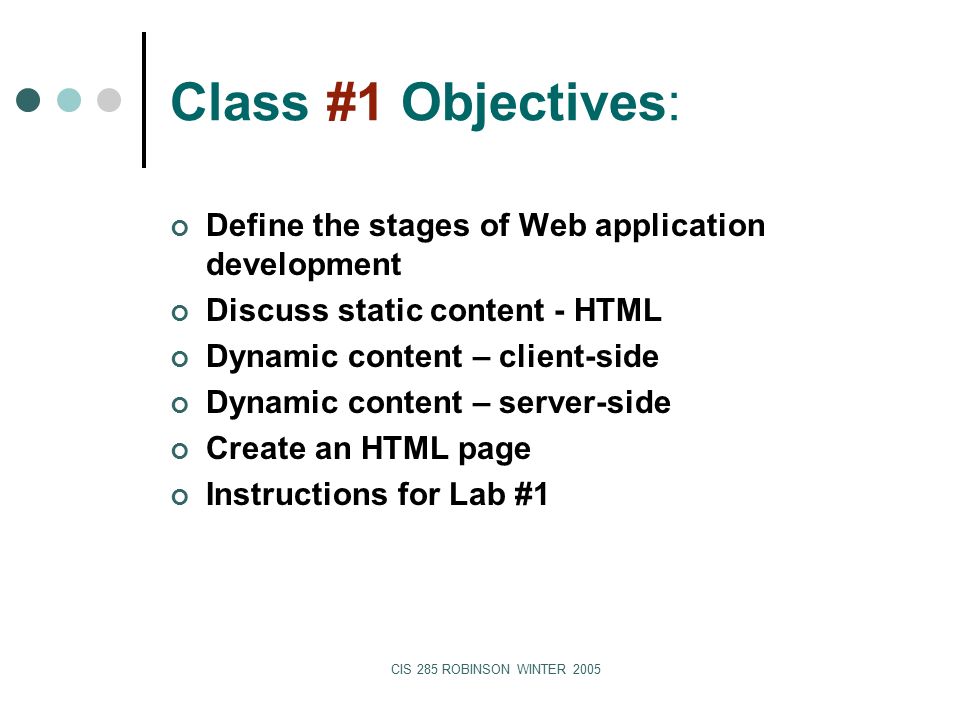 CIS 285 ROBINSON WINTER 2005 Class #1 Objectives: Define the stages of Web application development Discuss static content - HTML Dynamic content – client-side Dynamic content – server-side Create an HTML page Instructions for Lab #1