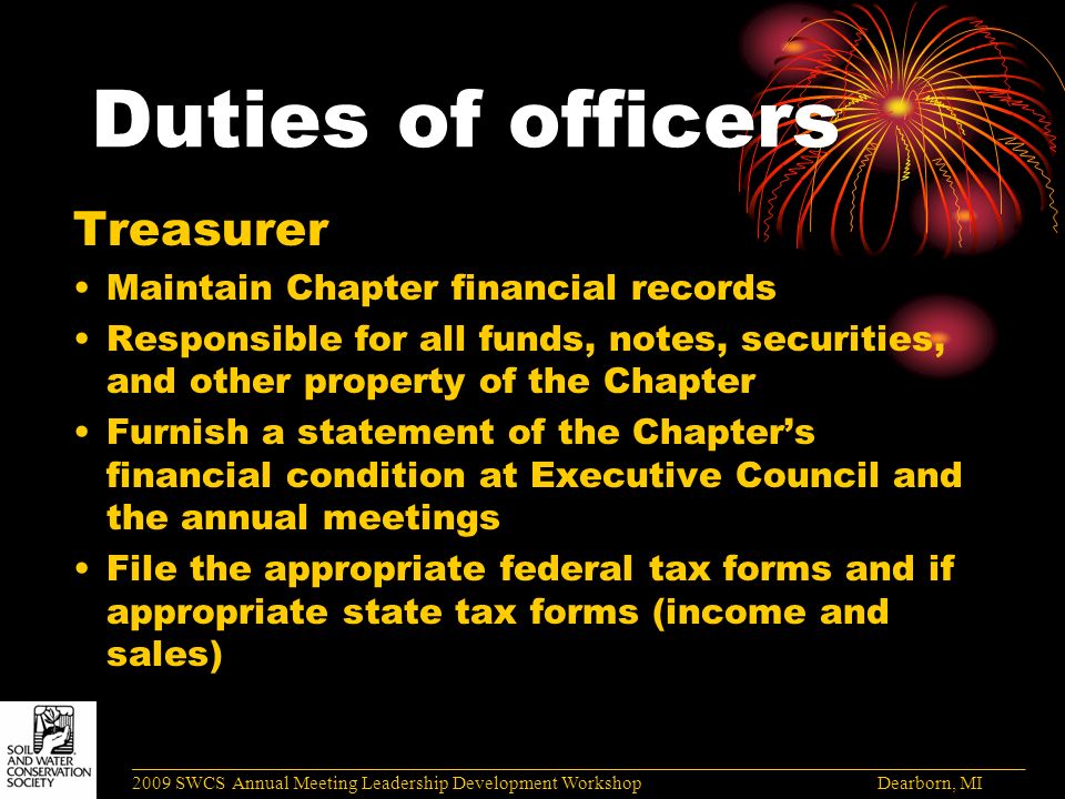 Duties of officers Treasurer Maintain Chapter financial records Responsible for all funds, notes, securities, and other property of the Chapter Furnish a statement of the Chapter’s financial condition at Executive Council and the annual meetings File the appropriate federal tax forms and if appropriate state tax forms (income and sales) ______________________________________________________________________________________ 2009 SWCS Annual Meeting Leadership Development Workshop Dearborn, MI