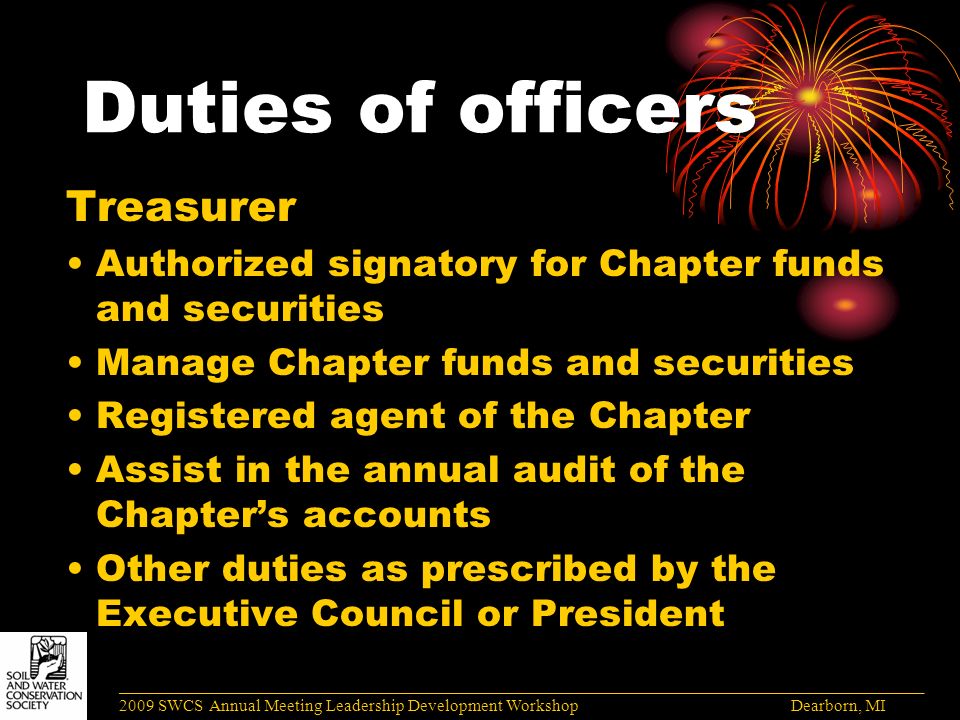 Duties of officers Treasurer Authorized signatory for Chapter funds and securities Manage Chapter funds and securities Registered agent of the Chapter Assist in the annual audit of the Chapter’s accounts Other duties as prescribed by the Executive Council or President ______________________________________________________________________________________ 2009 SWCS Annual Meeting Leadership Development Workshop Dearborn, MI