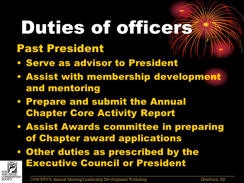 Duties of officers Past President Serve as advisor to President Assist with membership development and mentoring Prepare and submit the Annual Chapter Core Activity Report Assist Awards committee in preparing of Chapter award applications Other duties as prescribed by the Executive Council or President ______________________________________________________________________________________ 2009 SWCS Annual Meeting Leadership Development Workshop Dearborn, MI