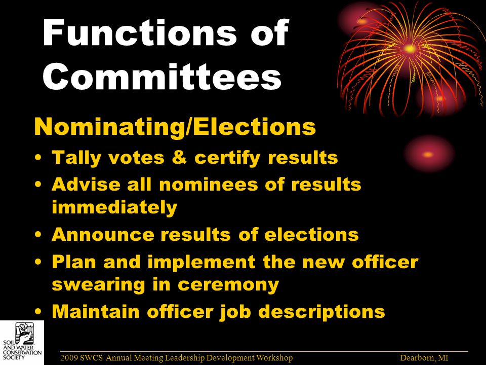 Functions of Committees Nominating/Elections Tally votes & certify results Advise all nominees of results immediately Announce results of elections Plan and implement the new officer swearing in ceremony Maintain officer job descriptions ______________________________________________________________________________________ 2009 SWCS Annual Meeting Leadership Development Workshop Dearborn, MI