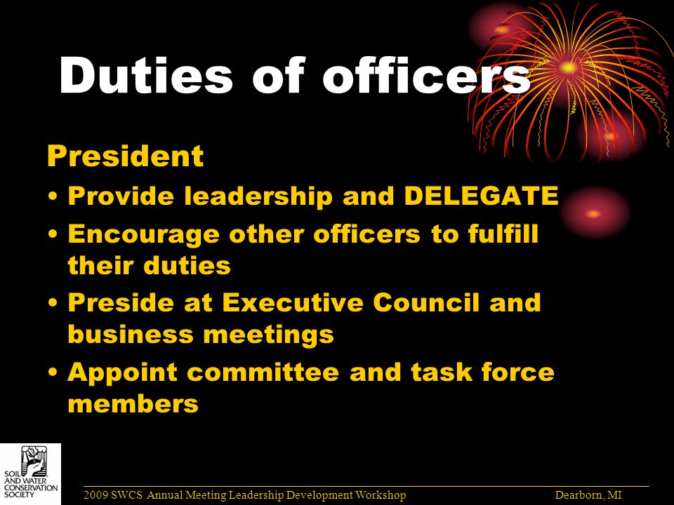 Duties of officers President Provide leadership and DELEGATE Encourage other officers to fulfill their duties Preside at Executive Council and business meetings Appoint committee and task force members ______________________________________________________________________________________ 2009 SWCS Annual Meeting Leadership Development Workshop Dearborn, MI