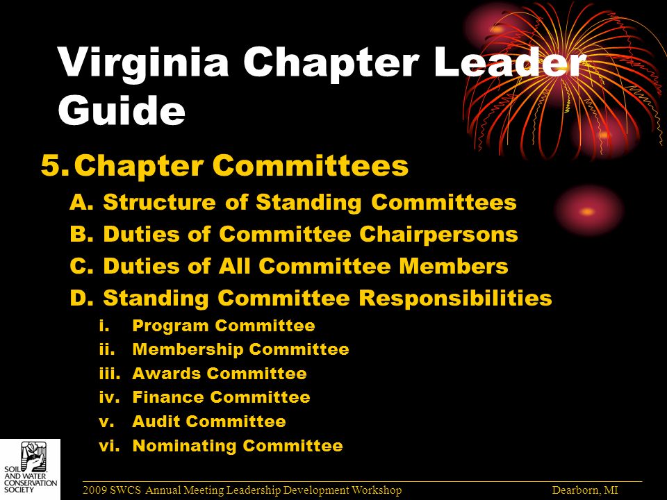 Virginia Chapter Leader Guide 5.Chapter Committees A.Structure of Standing Committees B.Duties of Committee Chairpersons C.Duties of All Committee Members D.Standing Committee Responsibilities i.Program Committee ii.Membership Committee iii.Awards Committee iv.Finance Committee v.Audit Committee vi.Nominating Committee ______________________________________________________________________________________ 2009 SWCS Annual Meeting Leadership Development Workshop Dearborn, MI