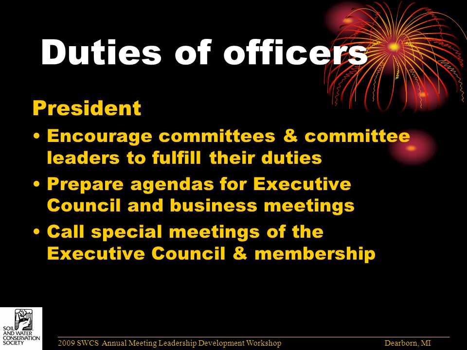 Duties of officers President Encourage committees & committee leaders to fulfill their duties Prepare agendas for Executive Council and business meetings Call special meetings of the Executive Council & membership ______________________________________________________________________________________ 2009 SWCS Annual Meeting Leadership Development Workshop Dearborn, MI