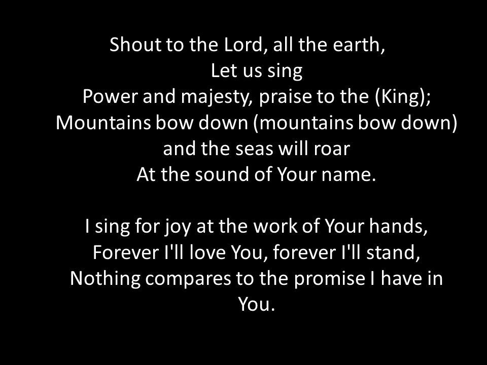 Shout to the Lord, all the earth, Let us sing Power and majesty, praise to the (King); Mountains bow down (mountains bow down) and the seas will roar At the sound of Your name.
