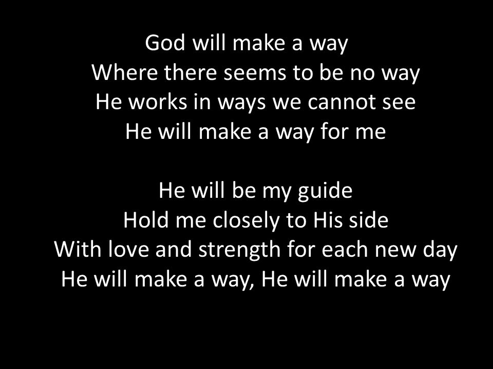God will make a way Where there seems to be no way He works in ways we cannot see He will make a way for me He will be my guide Hold me closely to His side With love and strength for each new day He will make a way, He will make a way