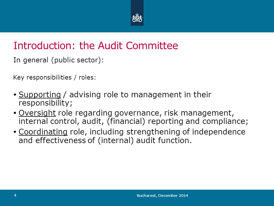 Bucharest, December Introduction: the Audit Committee In general (public sector): Key responsibilities / roles: Supporting / advising role to management in their responsibility; Oversight role regarding governance, risk management, internal control, audit, (financial) reporting and compliance; Coordinating role, including strengthening of independence and effectiveness of (internal) audit function.