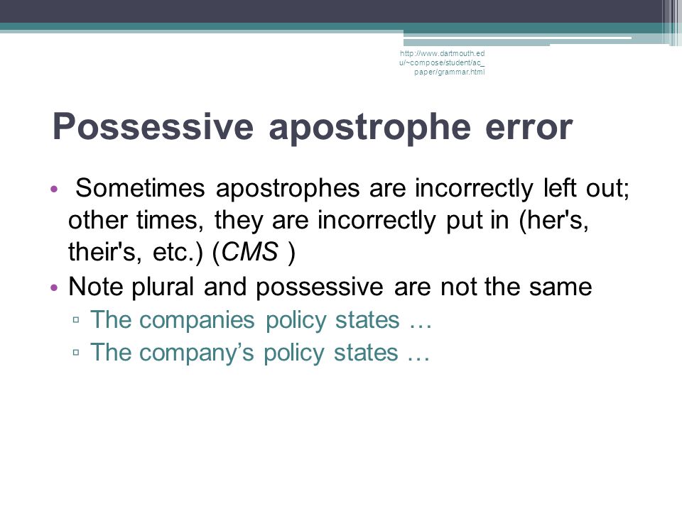 Possessive apostrophe error Sometimes apostrophes are incorrectly left out; other times, they are incorrectly put in (her s, their s, etc.) (CMS ) Note plural and possessive are not the same ▫ The companies policy states … ▫ The company’s policy states …   u/~compose/student/ac_ paper/grammar.html