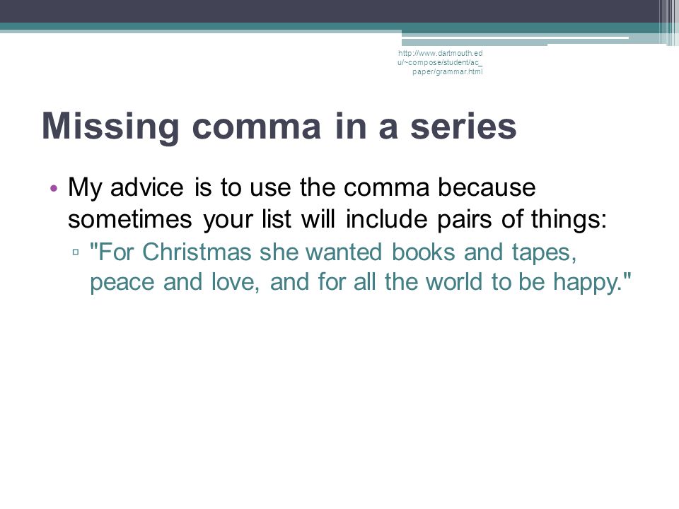Missing comma in a series My advice is to use the comma because sometimes your list will include pairs of things: ▫ For Christmas she wanted books and tapes, peace and love, and for all the world to be happy.   u/~compose/student/ac_ paper/grammar.html